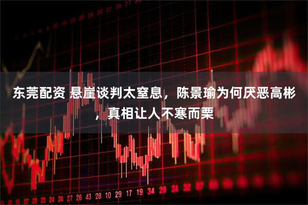 东莞配资 悬崖谈判太窒息，陈景瑜为何厌恶高彬，真相让人不寒而栗