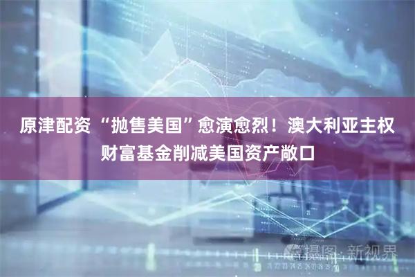 原津配资 “抛售美国”愈演愈烈！澳大利亚主权财富基金削减美国资产敞口