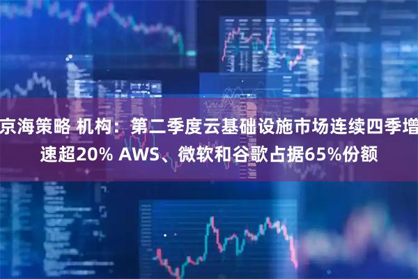 京海策略 机构：第二季度云基础设施市场连续四季增速超20% AWS、微软和谷歌占据65%份额