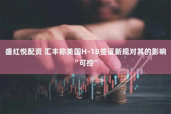 盛红悦配资 汇丰称美国H-1B签证新规对其的影响“可控”