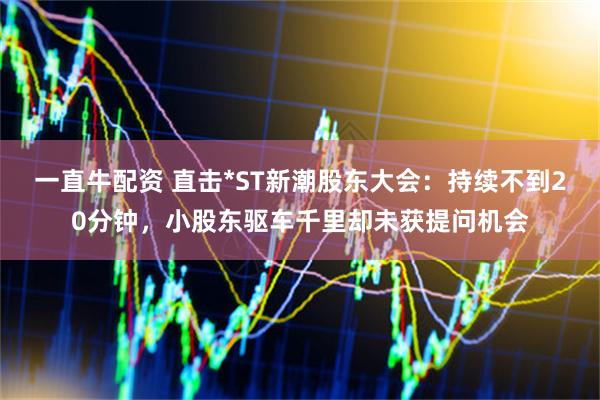 一直牛配资 直击*ST新潮股东大会：持续不到20分钟，小股东驱车千里却未获提问机会