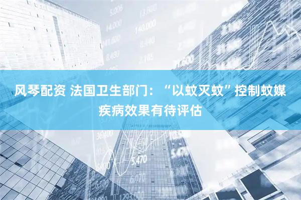 风琴配资 法国卫生部门：“以蚊灭蚊”控制蚊媒疾病效果有待评估