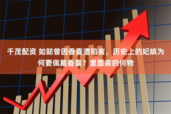千茂配资 如懿曾因香囊遭陷害，历史上的妃嫔为何要佩戴香囊？里面装的何物