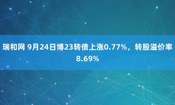 瑞和网 9月24日博23转债上涨0.77%，转股溢价率8.69%