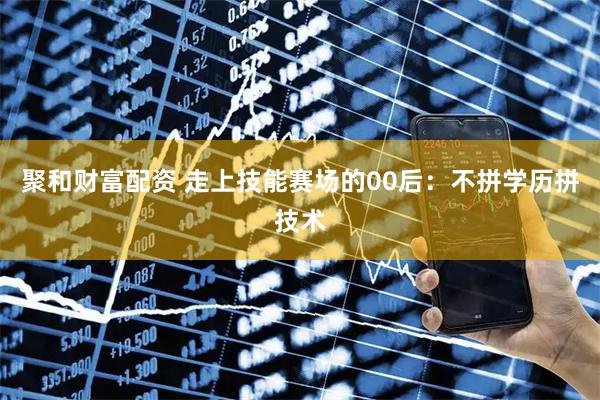 聚和财富配资 走上技能赛场的00后：不拼学历拼技术