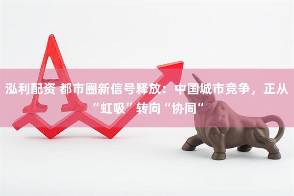 泓利配资 都市圈新信号释放：中国城市竞争，正从“虹吸”转向“协同”