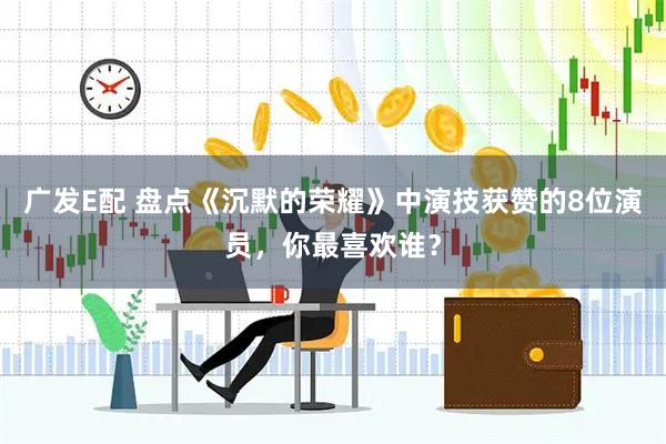 广发E配 盘点《沉默的荣耀》中演技获赞的8位演员，你最喜欢谁？