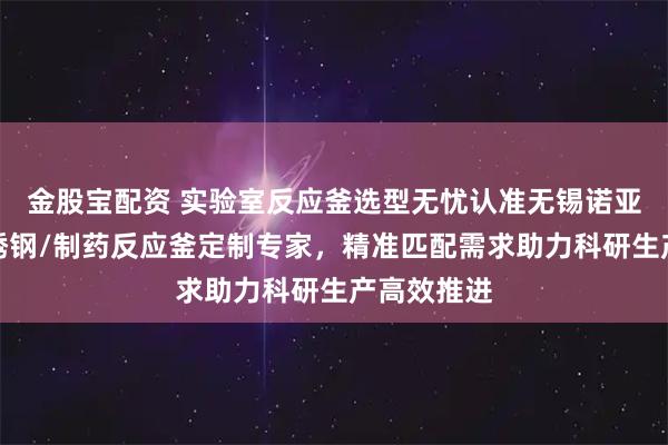金股宝配资 实验室反应釜选型无忧认准无锡诺亚机械，不锈钢/制药反应釜定制专家，精准匹配需求助力科研生产高效推进