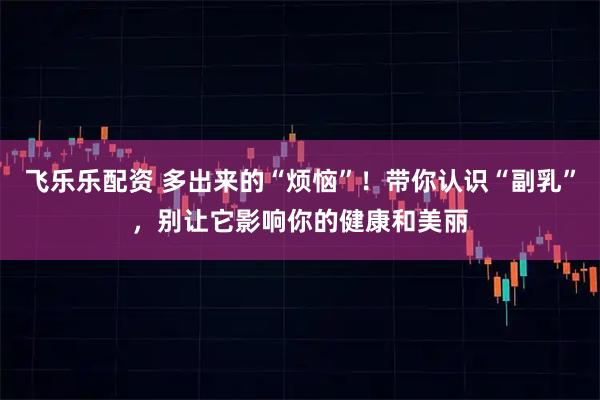 飞乐乐配资 多出来的“烦恼”！带你认识“副乳”，别让它影响你的健康和美丽