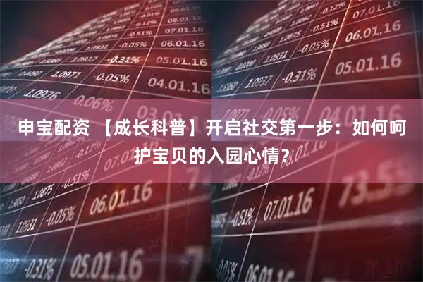 申宝配资 【成长科普】开启社交第一步：如何呵护宝贝的入园心情？