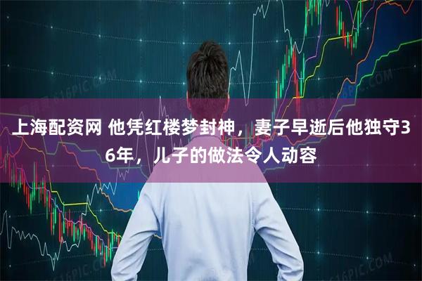 上海配资网 他凭红楼梦封神，妻子早逝后他独守36年，儿子的做法令人动容