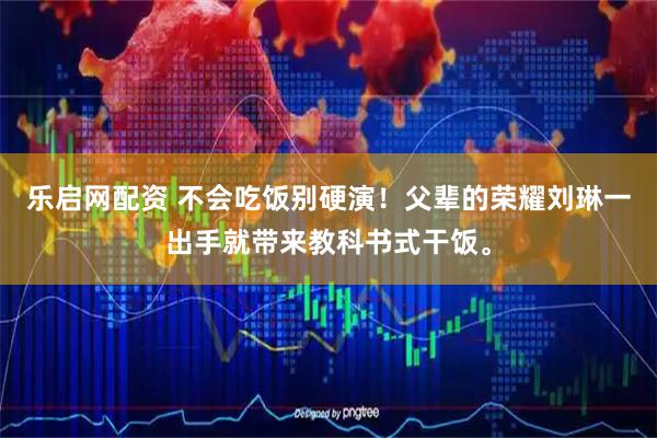 乐启网配资 不会吃饭别硬演！父辈的荣耀刘琳一出手就带来教科书式干饭。