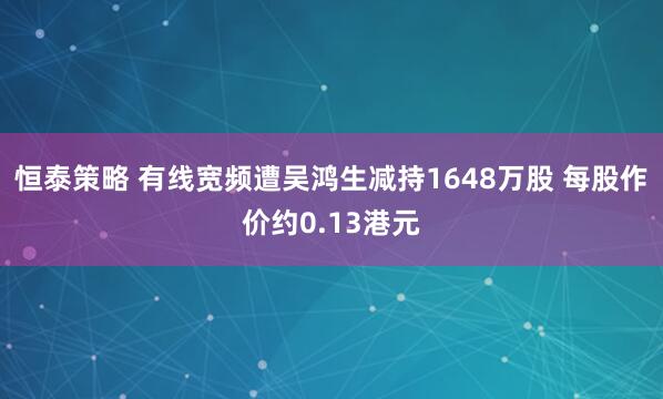 恒泰策略 有线宽频遭吴鸿生减持1648万股 每股作价约0.13港元