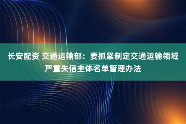 长安配资 交通运输部：要抓紧制定交通运输领域严重失信主体名单管理办法