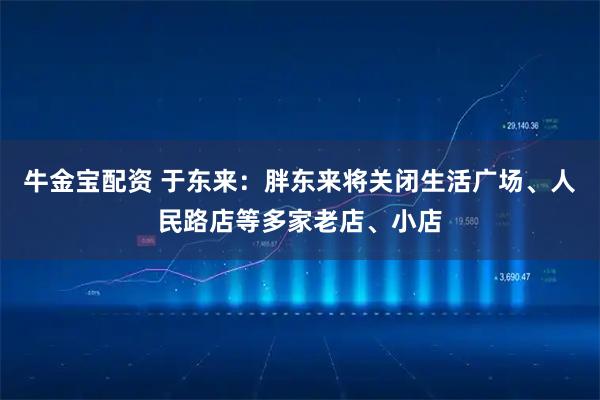 牛金宝配资 于东来：胖东来将关闭生活广场、人民路店等多家老店、小店