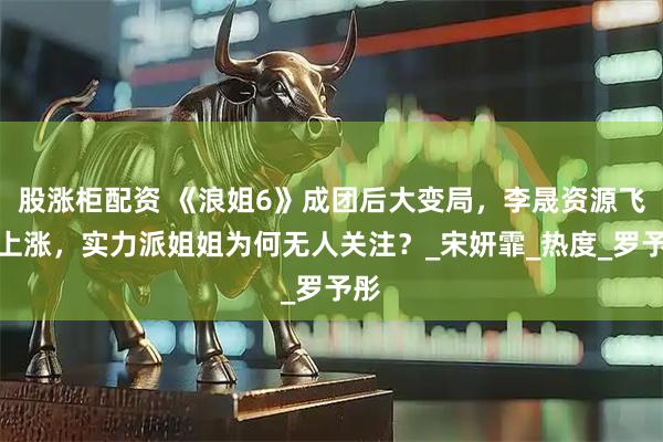 股涨柜配资 《浪姐6》成团后大变局，李晟资源飞速上涨，实力派姐姐为何无人关注？_宋妍霏_热度_罗予彤
