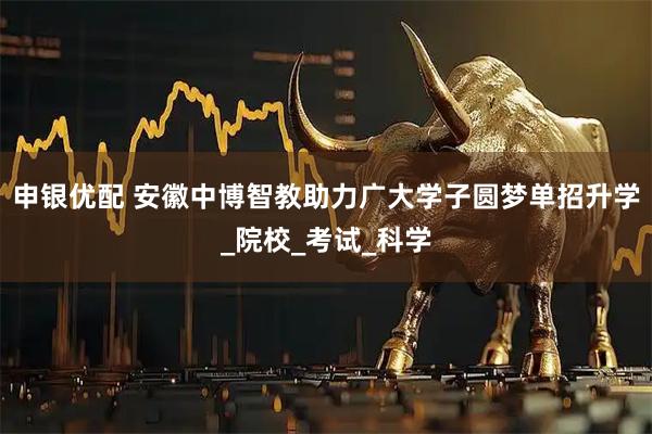 申银优配 安徽中博智教助力广大学子圆梦单招升学_院校_考试_科学