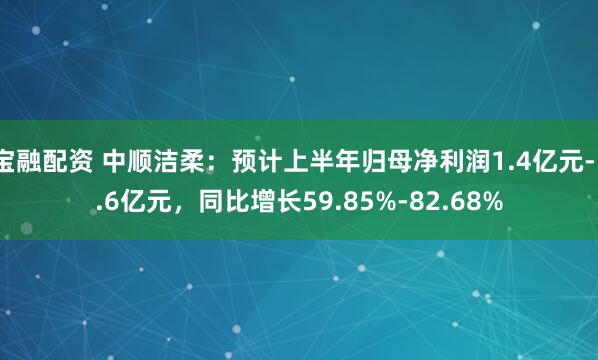 宝融配资 中顺洁柔：预计上半年归母净利润1.4亿元-1.6亿元，同比增长59.85%-82.68%