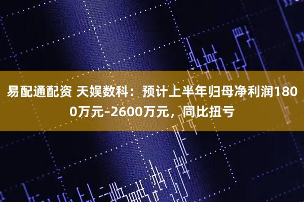 易配通配资 天娱数科：预计上半年归母净利润1800万元–2600万元，同比扭亏