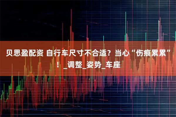 贝思盈配资 自行车尺寸不合适?当心“伤痕累累”!_调整_姿势_车座