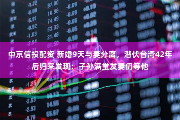 中京信投配资 新婚9天与妻分离，潜伏台湾42年后归来发现：子孙满堂发妻仍等他