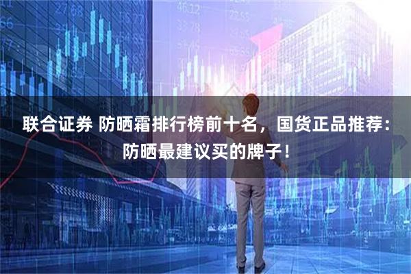 联合证券 防晒霜排行榜前十名，国货正品推荐：防晒最建议买的牌子！