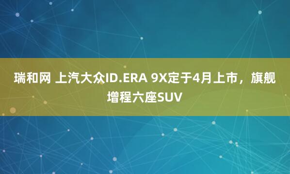 瑞和网 上汽大众ID.ERA 9X定于4月上市，旗舰增程六座SUV