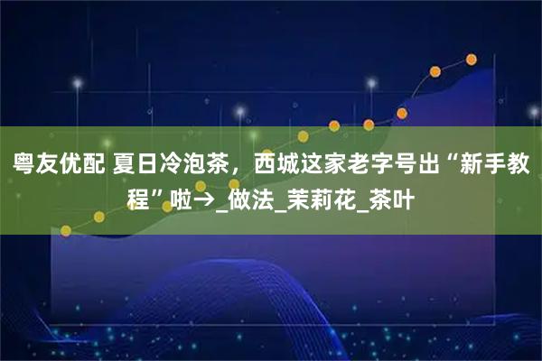粤友优配 夏日冷泡茶，西城这家老字号出“新手教程”啦→_做法_茉莉花_茶叶