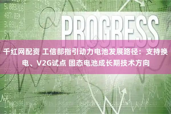 千红网配资 工信部指引动力电池发展路径:支持换电、V2G试点 固态电池成长期技术方向