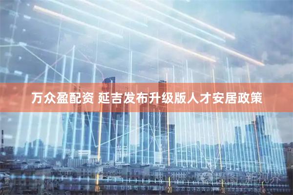 万众盈配资 延吉发布升级版人才安居政策