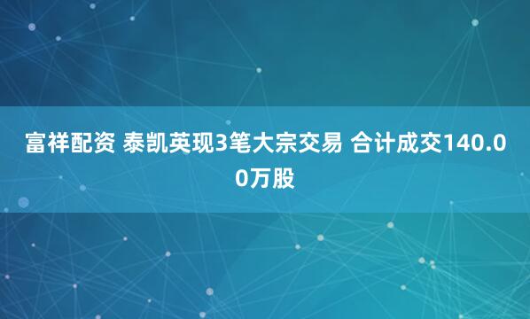 富祥配资 泰凯英现3笔大宗交易 合计成交140.00万股