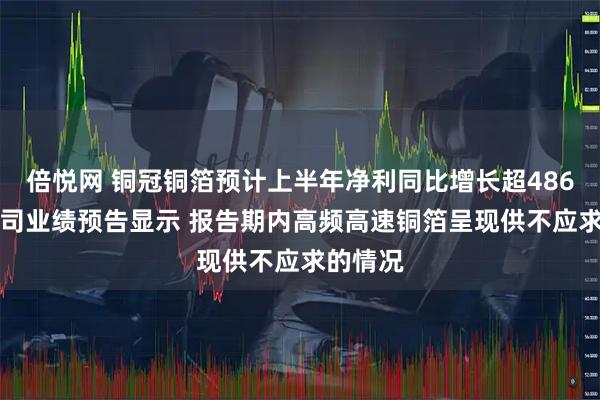 倍悦网 铜冠铜箔预计上半年净利同比增长超486% 该公司业绩预告显示 报告期内高频高速铜箔呈现供不应求的情况