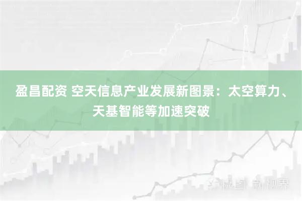 盈昌配资 空天信息产业发展新图景：太空算力、天基智能等加速突破